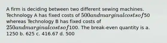 A firm is deciding between two different sewing machines. Technology A has fixed costs of 500 and marginal costs of50 whereas Technology B has fixed costs of 250 and marginal costs of100. ​The break-even quantity is a. ​1250 b. ​625 c. ​416.67 d. ​500