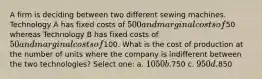 A firm is deciding between two different sewing machines. Technology A has fixed costs of 500 and marginal costs of50 whereas Technology B has fixed costs of 50 and marginal costs of100. What is the cost of production at the number of units where the company is indifferent between the two technologies? Select one: a. 1050 b.750 c. 950 d.850