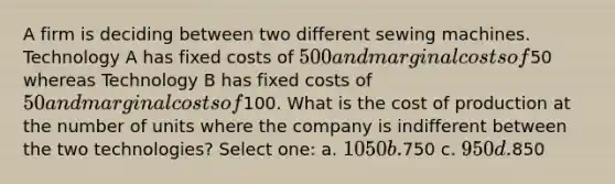 A firm is deciding between two different sewing machines. Technology A has fixed costs of 500 and marginal costs of50 whereas Technology B has fixed costs of 50 and marginal costs of100. What is the cost of production at the number of units where the company is indifferent between the two technologies? Select one: a. 1050 b.750 c. 950 d.850