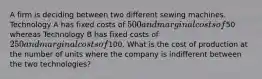 A firm is deciding between two different sewing machines. Technology A has fixed costs of 500 and marginal costs of50 whereas Technology B has fixed costs of 250 and marginal costs of100. What is the cost of production at the number of units where the company is indifferent between the two technologies?