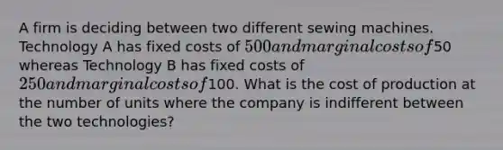 A firm is deciding between two different sewing machines. Technology A has fixed costs of 500 and marginal costs of50 whereas Technology B has fixed costs of 250 and marginal costs of100. What is the cost of production at the number of units where the company is indifferent between the two technologies?