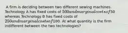 ​ A firm is deciding between two different sewing machines. Technology A has fixed costs of 500 and marginal costs of50 whereas Technology B has fixed costs of 250 and marginal costs of100. ​At what quantity is the firm indifferent between the two technologies?