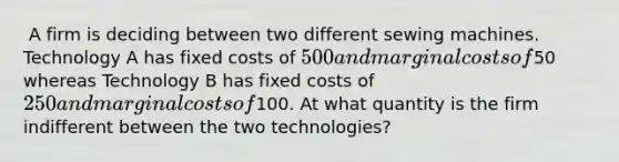 ​ A firm is deciding between two different sewing machines. Technology A has fixed costs of 500 and marginal costs of50 whereas Technology B has fixed costs of 250 and marginal costs of100. ​At what quantity is the firm indifferent between the two technologies?