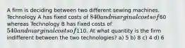 A firm is deciding between two different sewing machines. Technology A has fixed costs of 840 and marginal costs of60 whereas Technology B has fixed costs of 540 and marginal costs of110. At what quantity is the firm indifferent between the two technologies? a) 5 b) 8 c) 4 d) 6