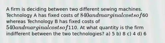 A firm is deciding between two different sewing machines. Technology A has fixed costs of 840 and marginal costs of60 whereas Technology B has fixed costs of 540 and marginal costs of110. At what quantity is the firm indifferent between the two technologies? a) 5 b) 8 c) 4 d) 6