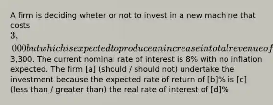 A firm is deciding wheter or not to invest in a new machine that costs 3,000 but which is expected to produce an increase in total revenue of3,300. The current nominal rate of interest is 8% with no inflation expected. The firm [a] (should / should not) undertake the investment because the expected rate of return of [b]% is [c] (less than / greater than) the real rate of interest of [d]%