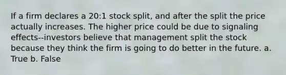 If a firm declares a 20:1 stock split, and after the split the price actually increases. The higher price could be due to signaling effects--investors believe that management split the stock because they think the firm is going to do better in the future. a. True b. False