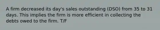 A firm decreased its day's sales outstanding (DSO) from 35 to 31 days. This implies the firm is more efficient in collecting the debts owed to the firm. T/F