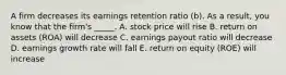 A firm decreases its earnings retention ratio (b). As a result, you know that the firm's _____. A. stock price will rise B. return on assets (ROA) will decrease C. earnings payout ratio will decrease D. earnings growth rate will fall E. return on equity (ROE) will increase