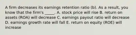 A firm decreases its earnings retention ratio (b). As a result, you know that the firm's _____. A. stock price will rise B. return on assets (ROA) will decrease C. earnings payout ratio will decrease D. earnings growth rate will fall E. return on equity (ROE) will increase