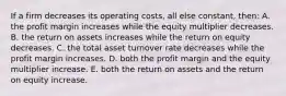 If a firm decreases its operating costs, all else constant, then: A. the profit margin increases while the equity multiplier decreases. B. the return on assets increases while the return on equity decreases. C. the total asset turnover rate decreases while the profit margin increases. D. both the profit margin and the equity multiplier increase. E. both the return on assets and the return on equity increase.