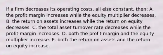 If a firm decreases its operating costs, all else constant, then: A. the profit margin increases while the equity multiplier decreases. B. the return on assets increases while the return on equity decreases. C. the total asset turnover rate decreases while the profit margin increases. D. both the profit margin and the equity multiplier increase. E. both the return on assets and the return on equity increase.