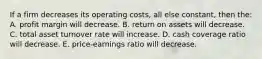 If a firm decreases its operating costs, all else constant, then the: A. profit margin will decrease. B. return on assets will decrease. C. total asset turnover rate will increase. D. cash coverage ratio will decrease. E. price-earnings ratio will decrease.