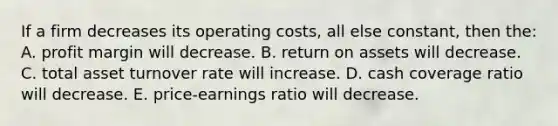 If a firm decreases its operating costs, all else constant, then the: A. profit margin will decrease. B. return on assets will decrease. C. total asset turnover rate will increase. D. cash coverage ratio will decrease. E. price-earnings ratio will decrease.