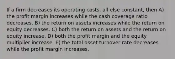 If a firm decreases its operating costs, all else constant, then A) the profit margin increases while the cash coverage ratio decreases. B) the return on assets increases while the return on equity decreases. C) both the return on assets and the return on equity increase. D) both the profit margin and the equity multiplier increase. E) the total asset turnover rate decreases while the profit margin increases.