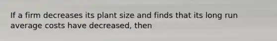 If a firm decreases its plant size and finds that its long run average costs have decreased, then