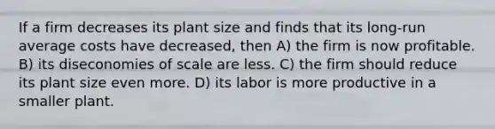 If a firm decreases its plant size and finds that its long-run average costs have decreased, then A) the firm is now profitable. B) its diseconomies of scale are less. C) the firm should reduce its plant size even more. D) its labor is more productive in a smaller plant.