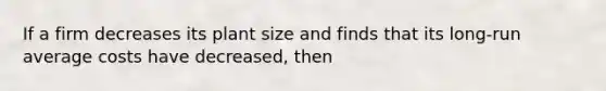 If a firm decreases its plant size and finds that its long-run average costs have decreased, then