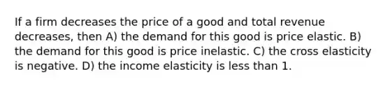 If a firm decreases the price of a good and total revenue decreases, then A) the demand for this good is price elastic. B) the demand for this good is price inelastic. C) the cross elasticity is negative. D) the income elasticity is less than 1.