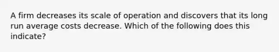 A firm decreases its scale of operation and discovers that its long run average costs decrease. Which of the following does this indicate?