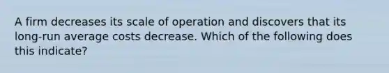 A firm decreases its scale of operation and discovers that its long-run average costs decrease. Which of the following does this indicate?