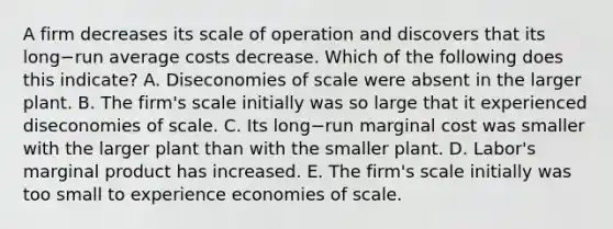 A firm decreases its scale of operation and discovers that its long−run average costs decrease. Which of the following does this​ indicate? A. Diseconomies of scale were absent in the larger plant. B. The​ firm's scale initially was so large that it experienced diseconomies of scale. C. Its long−run marginal cost was smaller with the larger plant than with the smaller plant. D. ​Labor's marginal product has increased. E. The​ firm's scale initially was too small to experience economies of scale.