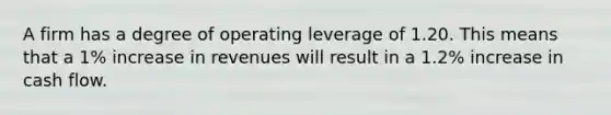 A firm has a degree of operating leverage of 1.20. This means that a 1% increase in revenues will result in a 1.2% increase in cash flow.