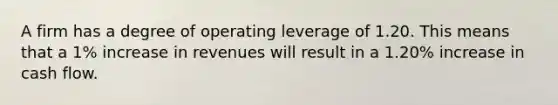 A firm has a degree of operating leverage of 1.20. This means that a 1% increase in revenues will result in a 1.20% increase in cash flow.