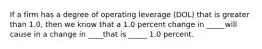 If a firm has a degree of operating leverage (DOL) that is greater than 1.0, then we know that a 1.0 percent change in _____will cause in a change in ____that is _____ 1.0 percent.