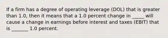 If a firm has a degree of operating leverage (DOL) that is greater than 1.0, then it means that a 1.0 percent change in _____ will cause a change in earnings before interest and taxes (EBIT) that is _______ 1.0 percent.