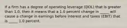 If a firm has a degree of operating leverage (DOL) that is greater than 1.0, then it means that a 1.0 percent change in _____ will cause a change in earnings before interest and taxes (EBIT) that is _____ 1.0 percent.​