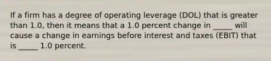 If a firm has a degree of operating leverage (DOL) that is greater than 1.0, then it means that a 1.0 percent change in _____ will cause a change in earnings before interest and taxes (EBIT) that is _____ 1.0 percent.​