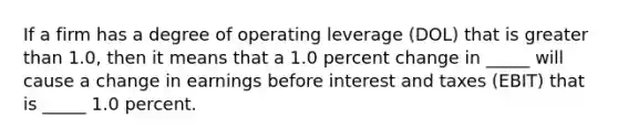 If a firm has a degree of operating leverage (DOL) that is greater than 1.0, then it means that a 1.0 percent change in _____ will cause a change in earnings before interest and taxes (EBIT) that is _____ 1.0 percent.