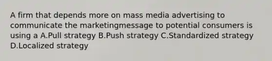 A firm that depends more on mass media advertising to communicate the marketingmessage to potential consumers is using a A.Pull strategy B.Push strategy C.Standardized strategy D.Localized strategy