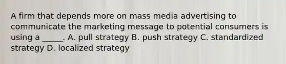 A firm that depends more on mass media advertising to communicate the marketing message to potential consumers is using a _____. A. pull strategy B. push strategy C. standardized strategy D. localized strategy