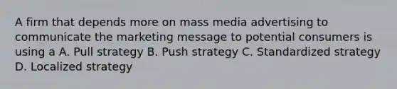 A firm that depends more on mass media advertising to communicate the marketing message to potential consumers is using a A. Pull strategy B. Push strategy C. Standardized strategy D. Localized strategy