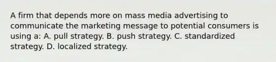 A firm that depends more on mass media advertising to communicate the marketing message to potential consumers is using a: A. pull strategy. B. push strategy. C. standardized strategy. D. localized strategy.