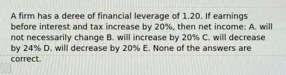 A firm has a deree of financial leverage of 1.20. If earnings before interest and tax increase by 20%, then net income: A. will not necessarily change B. will increase by 20% C. will decrease by 24% D. will decrease by 20% E. None of the answers are correct.