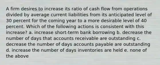 A firm desires to increase its ratio of cash flow from operations divided by average current liabilities from its anticipated level of 30 percent for the coming year to a more desirable level of 40 percent. Which of the following actions is consistent with this increase? a. increase short-term bank borrowing b. decrease the number of days that accounts receivable are outstanding c. decrease the number of days accounts payable are outstanding d. increase the number of days inventories are held e. none of the above