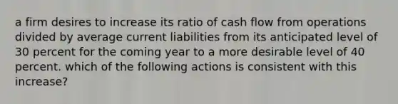 a firm desires to increase its ratio of cash flow from operations divided by average current liabilities from its anticipated level of 30 percent for the coming year to a more desirable level of 40 percent. which of the following actions is consistent with this increase?