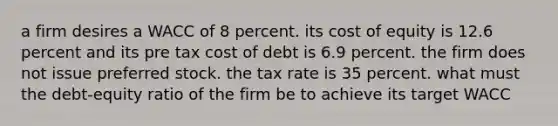 a firm desires a WACC of 8 percent. its cost of equity is 12.6 percent and its pre tax cost of debt is 6.9 percent. the firm does not issue preferred stock. the tax rate is 35 percent. what must the debt-equity ratio of the firm be to achieve its target WACC