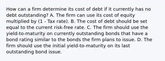 How can a firm determine its cost of debt if it currently has no debt outstanding? A. The firm can use its cost of equity multiplied by (1 - Tax rate). B. The cost of debt should be set equal to the current risk-free rate. C. The firm should use the yield-to-maturity on currently outstanding bonds that have a bond rating similar to the bonds the firm plans to issue. D. The firm should use the initial yield-to-maturity on its last outstanding bond issue.