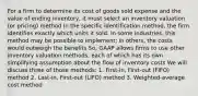 For a firm to determine its cost of goods sold expense and the value of ending inventory, it must select an inventory valuation (or pricing) method In the specific identification method, the firm identifies exactly which units it sold. In some industries, this method may be possible to implement; in others, the costs would outweigh the benefits So, GAAP allows firms to use other inventory valuation methods, each of which has its own simplifying assumption about the flow of inventory costs We will discuss three of those methods: 1. First-in, First-out (FIFO) method 2. Last-in, First-out (LIFO) method 3. Weighted-average cost method