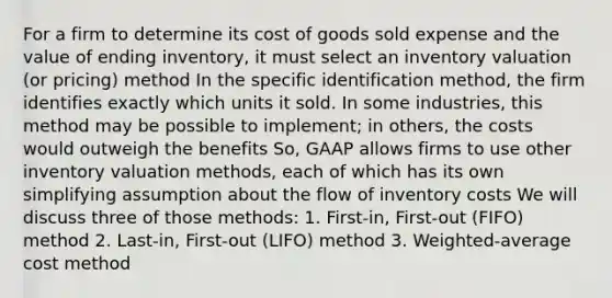 For a firm to determine its cost of goods sold expense and the value of ending inventory, it must select an inventory valuation (or pricing) method In the specific identification method, the firm identifies exactly which units it sold. In some industries, this method may be possible to implement; in others, the costs would outweigh the benefits So, GAAP allows firms to use other inventory valuation methods, each of which has its own simplifying assumption about the flow of inventory costs We will discuss three of those methods: 1. First-in, First-out (FIFO) method 2. Last-in, First-out (LIFO) method 3. Weighted-average cost method