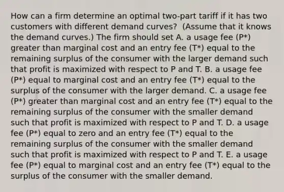 How can a firm determine an optimal​ two-part tariff if it has two customers with different demand​ curves? ​ (Assume that it knows the demand​ curves.) The firm should set A. a usage fee​ (P*) greater than marginal cost and an entry fee​ (T*) equal to the remaining surplus of the consumer with the larger demand such that profit is maximized with respect to P and T. B. a usage fee​ (P*) equal to marginal cost and an entry fee​ (T*) equal to the surplus of the consumer with the larger demand. C. a usage fee​ (P*) greater than marginal cost and an entry fee​ (T*) equal to the remaining surplus of the consumer with the smaller demand such that profit is maximized with respect to P and T. D. a usage fee​ (P*) equal to zero and an entry fee​ (T*) equal to the remaining surplus of the consumer with the smaller demand such that profit is maximized with respect to P and T. E. a usage fee​ (P*) equal to marginal cost and an entry fee​ (T*) equal to the surplus of the consumer with the smaller demand.