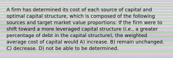 A firm has determined its cost of each source of capital and optimal capital structure, which is composed of the following sources and target market value proportions: If the firm were to shift toward a more leveraged capital structure (i.e., a greater percentage of debt in the capital structure), the <a href='https://www.questionai.com/knowledge/koL1NUNNcJ-weighted-average' class='anchor-knowledge'>weighted average</a> cost of capital would A) increase. B) remain unchanged. C) decrease. D) not be able to be determined.