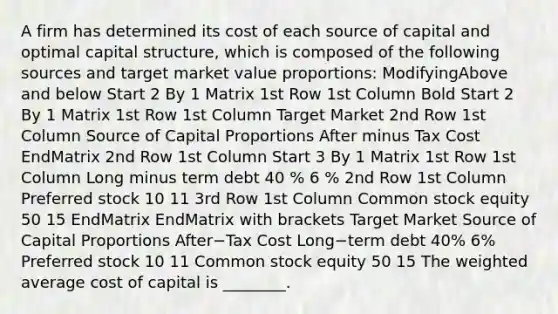 A firm has determined its cost of each source of capital and optimal capital​ structure, which is composed of the following sources and target market value​ proportions: ModifyingAbove and below Start 2 By 1 Matrix 1st Row 1st Column Bold Start 2 By 1 Matrix 1st Row 1st Column Target Market 2nd Row 1st Column Source of Capital Proportions After minus Tax Cost EndMatrix 2nd Row 1st Column Start 3 By 1 Matrix 1st Row 1st Column Long minus term debt 40 % 6 % 2nd Row 1st Column Preferred stock 10 11 3rd Row 1st Column Common stock equity 50 15 EndMatrix EndMatrix with brackets Target Market Source of Capital Proportions After−Tax Cost Long−term debt 40% 6% Preferred stock 10 11 Common stock equity 50 15 The weighted average cost of capital is​ ________.