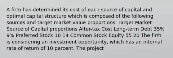 A firm has determined its cost of each source of capital and optimal capital structure which is composed of the following sources and target market value proportions. Target Market Source of Capital proportions After-tax Cost Long-term Debt 35% 9% Preferred Stock 10 14 Common Stock Equity 55 20 The firm is considering an investment opportunity, which has an internal rate of return of 10 percent. The project