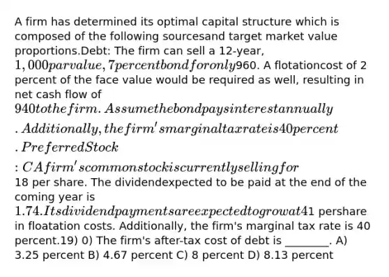 A firm has determined its optimal capital structure which is composed of the following sourcesand target market value proportions.Debt: The firm can sell a 12-year, 1,000 par value, 7 percent bond for only960. A flotationcost of 2 percent of the face value would be required as well, resulting in net cash flow of 940to the firm. Assume the bond pays interest annually. Additionally, the firm's marginal tax rate is40 percent. Preferred Stock: C A firm's common stock is currently selling for18 per share. The dividendexpected to be paid at the end of the coming year is 1.74. Its dividend payments are expected togrow at 4%. It is expected that to sell, a new common stock issue must be underpriced1 pershare in floatation costs. Additionally, the firm's marginal tax rate is 40 percent.19) 0) The firm's after-tax cost of debt is ________. A) 3.25 percent B) 4.67 percent C) 8 percent D) 8.13 percent