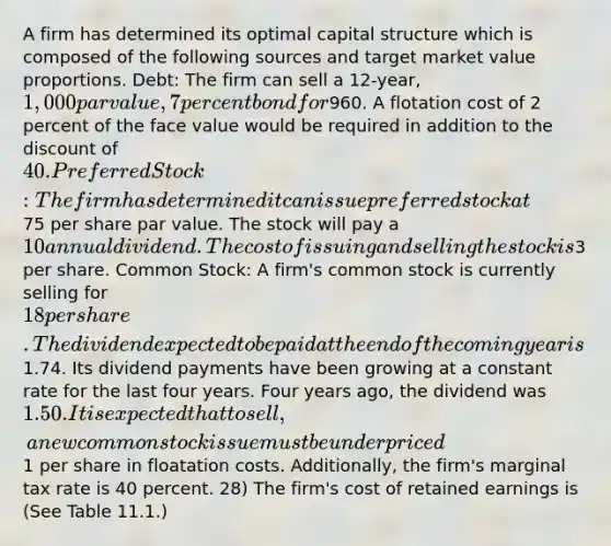 A firm has determined its optimal capital structure which is composed of the following sources and target market value proportions. Debt: The firm can sell a 12-year, 1,000 par value, 7 percent bond for960. A flotation cost of 2 percent of the face value would be required in addition to the discount of 40. Preferred Stock: The firm has determined it can issue preferred stock at75 per share par value. The stock will pay a 10 annual dividend. The cost of issuing and selling the stock is3 per share. Common Stock: A firm's common stock is currently selling for 18 per share. The dividend expected to be paid at the end of the coming year is1.74. Its dividend payments have been growing at a constant rate for the last four years. Four years ago, the dividend was 1.50. It is expected that to sell, a new common stock issue must be underpriced1 per share in floatation costs. Additionally, the firm's marginal tax rate is 40 percent. 28) The firm's cost of retained earnings is (See Table 11.1.)